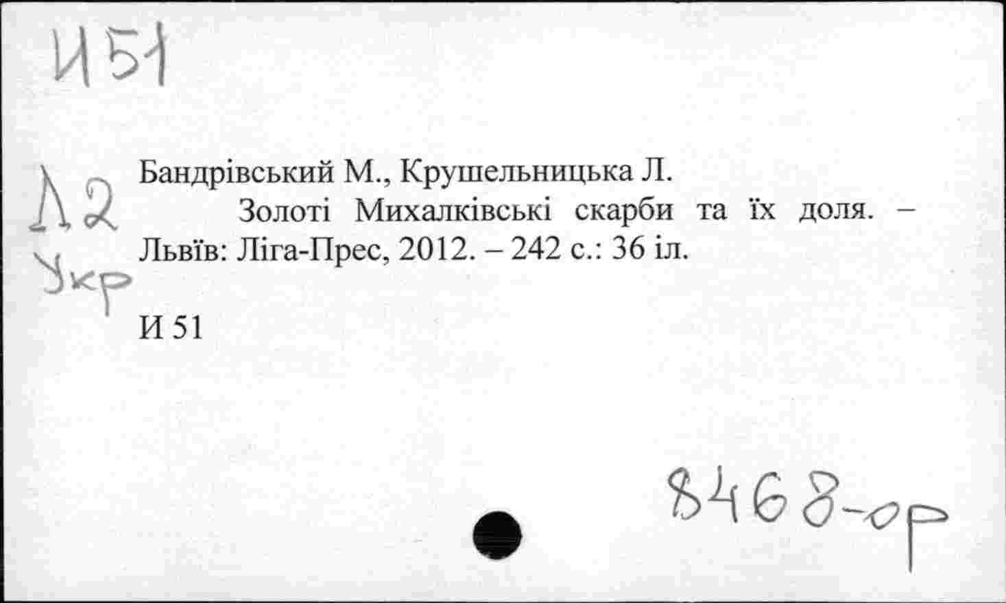 ﻿и ни
Бандрівський М., Крушельницька Л.
Золоті Михалківські скарби та їх доля. -Львїв: Ліга-Прес, 2012. - 242 с.: 36 іл.
И51
